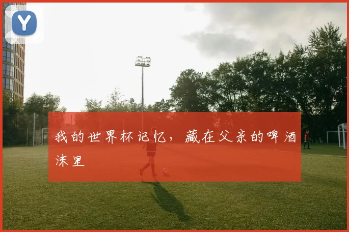 我的世界杯记忆，藏在父亲的啤酒沫里