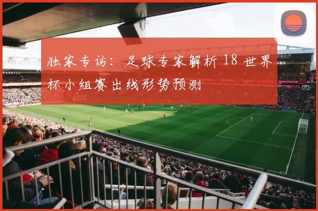 独家专访:足球专家解析 18 世界杯小组赛出线形势预测