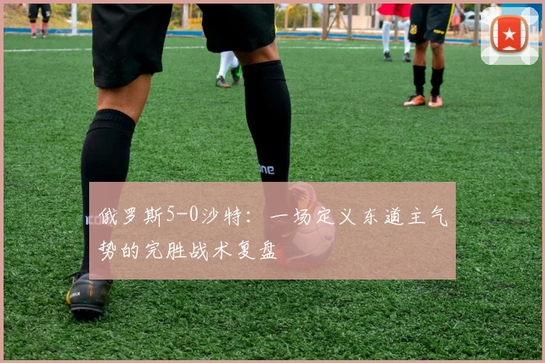 俄罗斯5-0沙特：一场定义东道主气势的完胜战术复盘