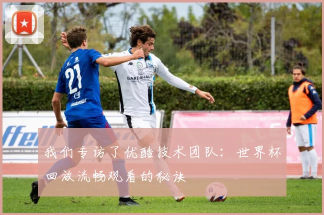 我们专访了优酷技术团队：世界杯回放流畅观看的秘诀