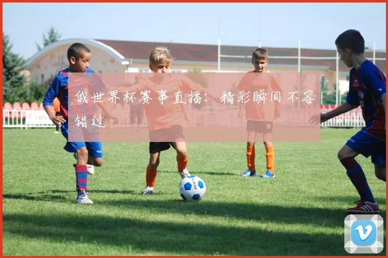 俄世界杯赛事直播：精彩瞬间不容错过