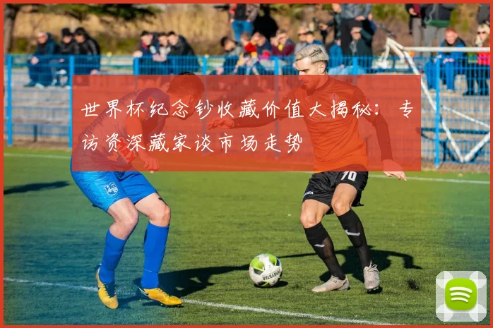 世界杯纪念钞收藏价值大揭秘：专访资深藏家谈市场走势