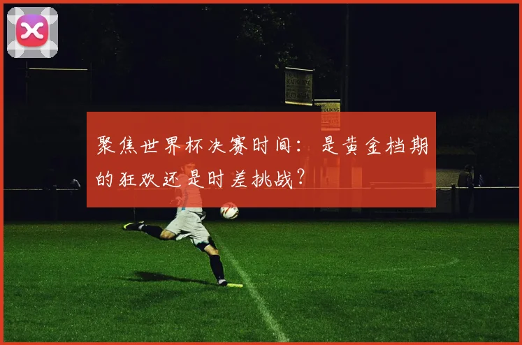 聚焦世界杯决赛时间:是黄金档期的狂欢还是时差挑战?