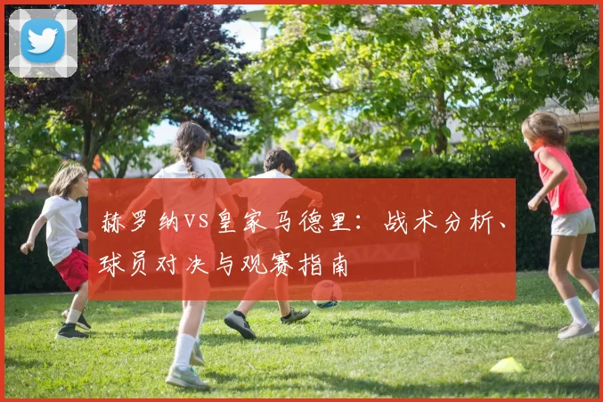 赫罗纳vs皇家马德里：战术分析、球员对决与观赛指南