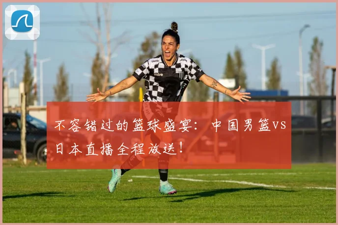 不容错过的篮球盛宴：中国男篮vs日本直播全程放送！