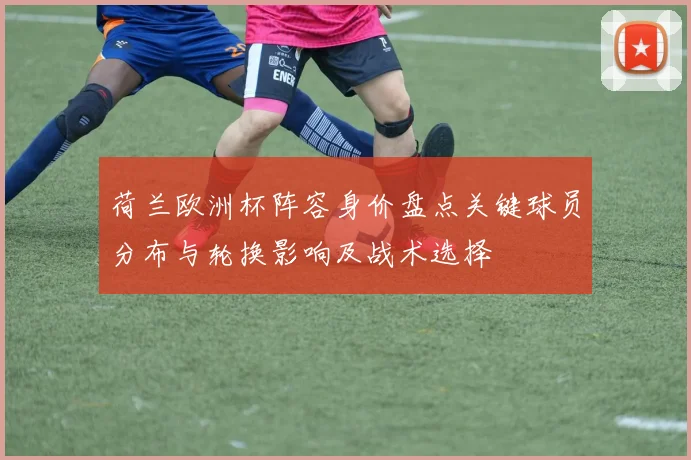 荷兰欧洲杯阵容身价盘点关键球员分布与轮换影响及战术选择