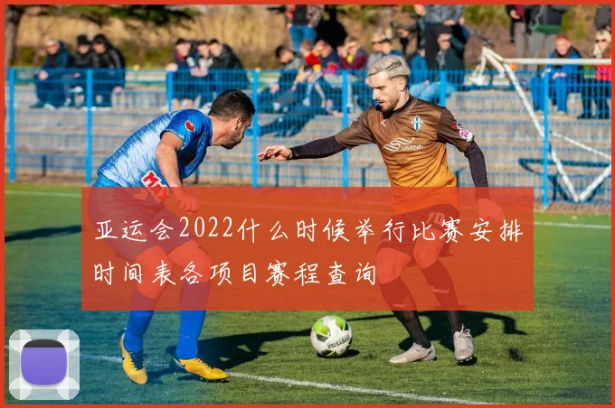 亚运会2022什么时候举行比赛安排时间表各项目赛程查询