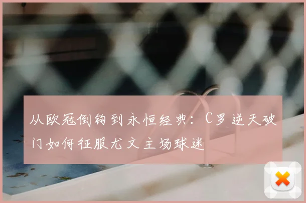 从欧冠倒钩到永恒经典：C罗逆天破门如何征服尤文主场球迷