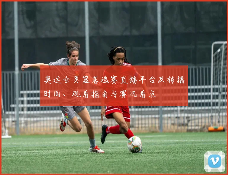 奥运会男篮落选赛直播平台及转播时间、观看指南与赛况看点