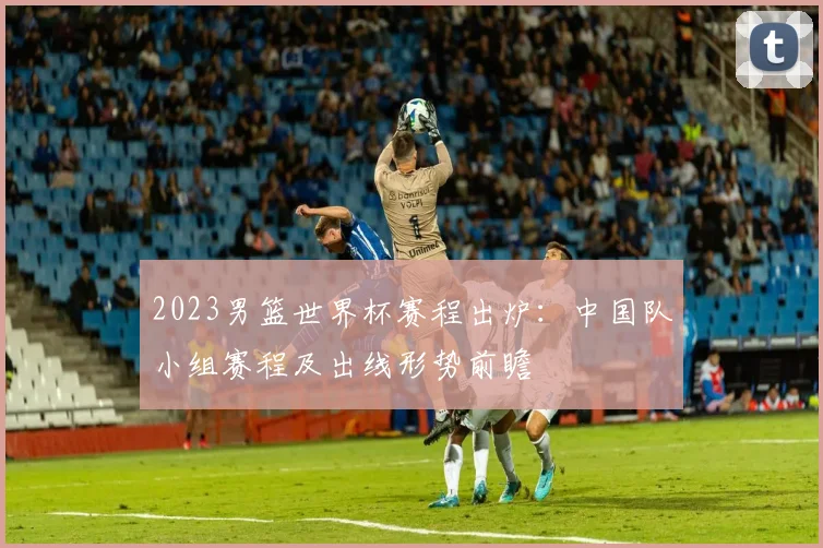 2023男篮世界杯赛程出炉：中国队小组赛程及出线形势前瞻