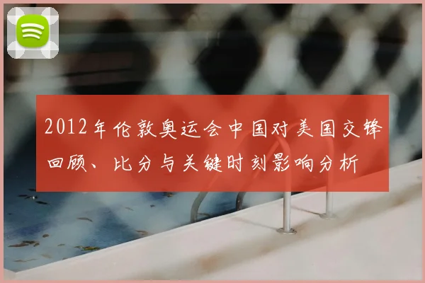 2012年伦敦奥运会中国对美国交锋回顾、比分与关键时刻影响分析