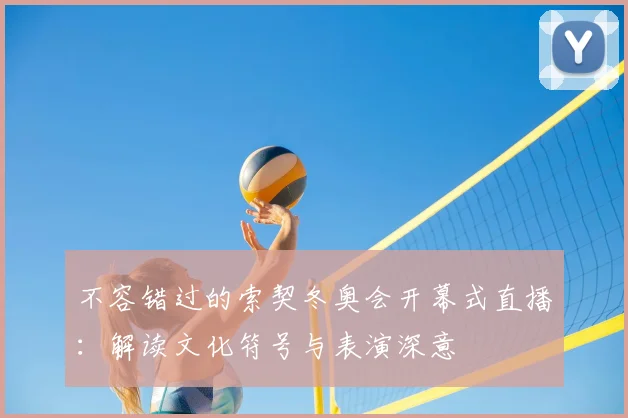 不容错过的索契冬奥会开幕式直播：解读文化符号与表演深意