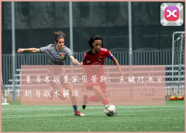 皇马客战皇家贝蒂斯：关键对决分析与战术解读