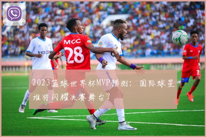 2023篮球世界杯MVP预测：国际球星谁将闪耀决赛舞台？