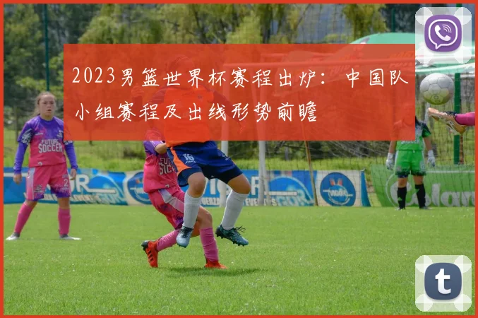 2023男篮世界杯赛程出炉：中国队小组赛程及出线形势前瞻