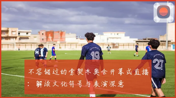 不容错过的索契冬奥会开幕式直播：解读文化符号与表演深意