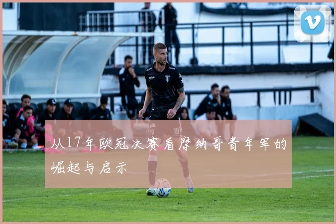 从17年欧冠决赛看摩纳哥青年军的崛起与启示