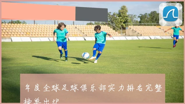 年度全球足球俱乐部实力排名完整榜单出炉