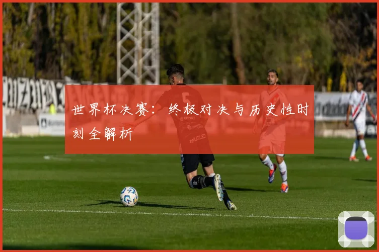 世界杯决赛：终极对决与历史性时刻全解析